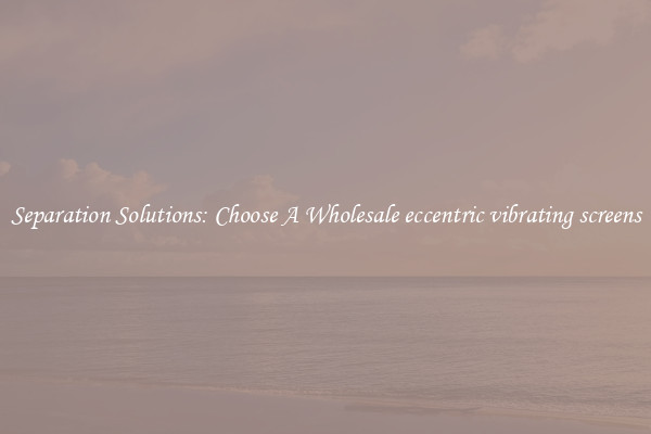 Separation Solutions: Choose A Wholesale eccentric vibrating screens